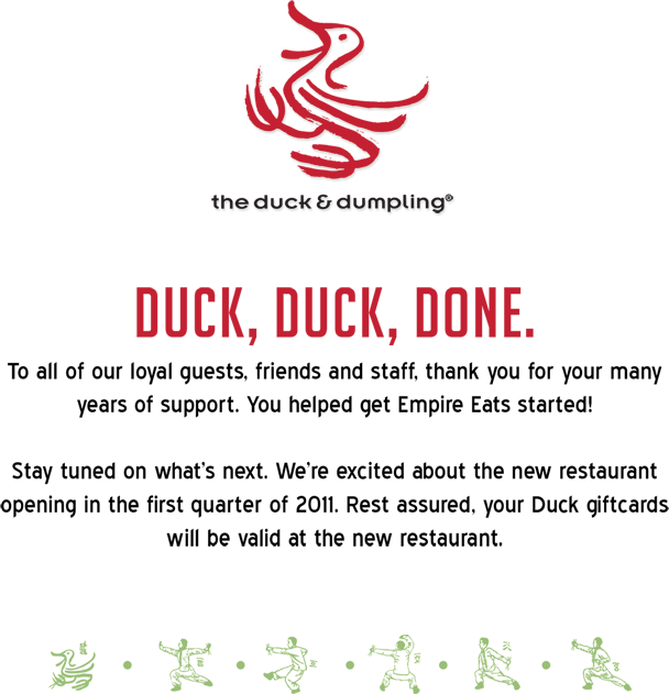 DUCK, DUCK, DONE.
				To all of our loyal guests, friends, and staff, thank you for your many
				years of support. You helped get Empire Eats started!
				Stay tuned on what's next. We're excited about the new restaurant
				opening in the first quarter of 2011. Rest assured, your Duck giftcards
				will be valid at the new restaurant.